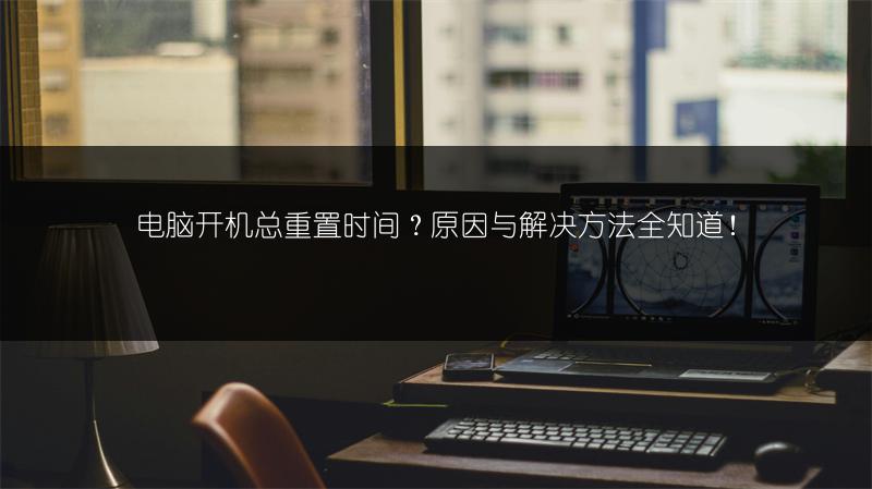 电脑开机总重置时间？原因与解决方法全知道！